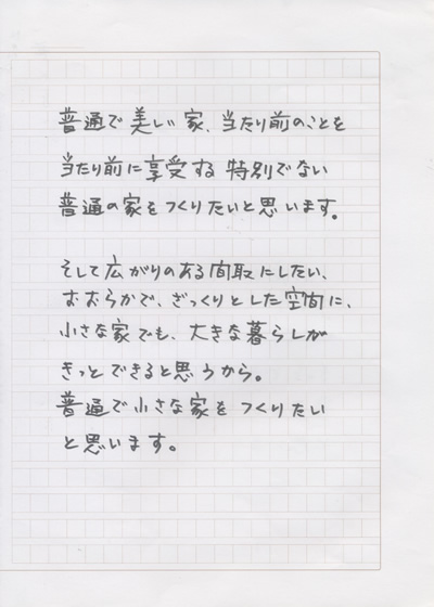 普通で美しい家、当たり前のことを当たり前に享受する特別でない家をつくりたいと思います。そして広がりのある間取りにしたい、おおらかで、ざっくりとした空間に、小さな家でも、大きな暮らしがきっとできると思うから。普通で小さな家をつくりたいと思います。